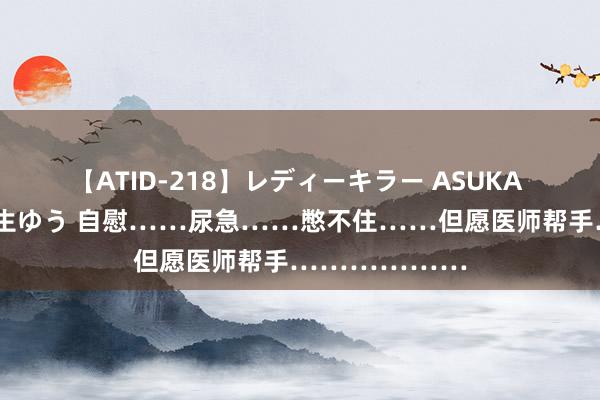 【ATID-218】レディーキラー ASUKA 竹内紗里奈 麻生ゆう 自慰……尿急……憋不住……但愿医师帮手………………