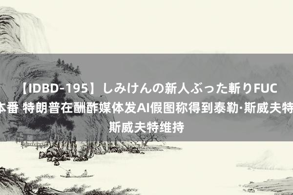 【IDBD-195】しみけんの新人ぶった斬りFUCK 6本番 特朗普在酬酢媒体发AI假图称得到泰勒·斯威夫特维持