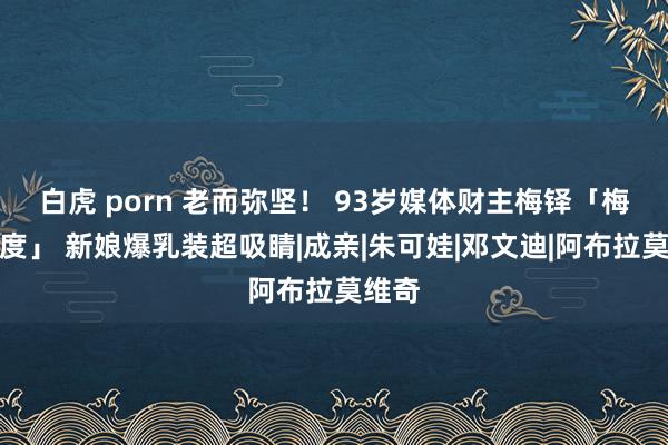 白虎 porn 老而弥坚！ 93岁媒体财主梅铎「梅开五度」 新娘爆乳装超吸睛|成亲|朱可娃|邓文迪|阿布拉莫维奇