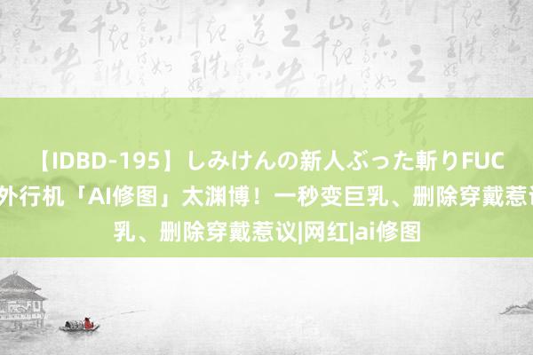 【IDBD-195】しみけんの新人ぶった斬りFUCK 6本番 华为外行机「AI修图」太渊博！一秒变巨乳、删除穿戴惹议|网红|ai修图