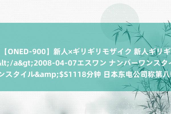 【ONED-900】新人×ギリギリモザイク 新人ギリギリモザイク Ami</a>2008-04-07エスワン ナンバーワンスタイル&$S1118分钟 日本东电公司称第八轮福岛核欺侮水排海限制