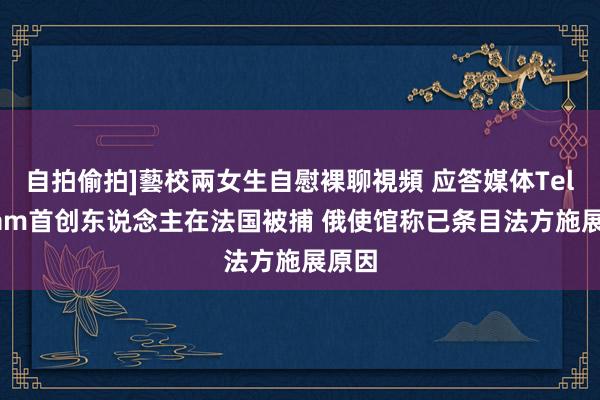 自拍偷拍]藝校兩女生自慰裸聊視頻 应答媒体Telegram首创东说念主在法国被捕 俄使馆称已条目法方施展原因