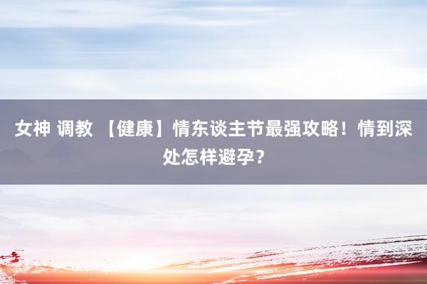 女神 调教 【健康】情东谈主节最强攻略！情到深处怎样避孕？