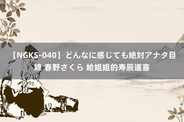 【NGKS-040】どんなに感じても絶対アナタ目線 春野さくら 給姐姐的寿辰道喜