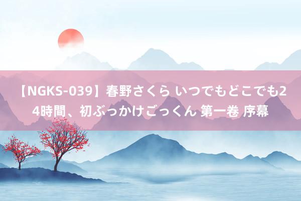 【NGKS-039】春野さくら いつでもどこでも24時間、初ぶっかけごっくん 第一卷 序幕