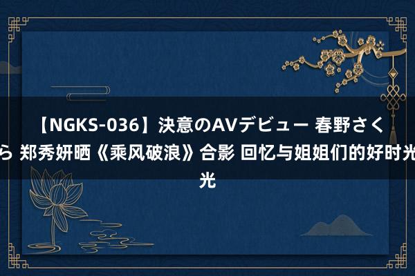 【NGKS-036】決意のAVデビュー 春野さくら 郑秀妍晒《乘风破浪》合影 回忆与姐姐们的好时光