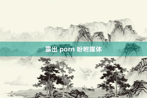 露出 porn 吩咐媒体