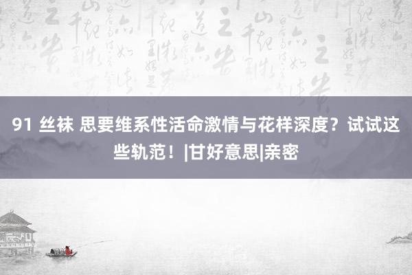 91 丝袜 思要维系性活命激情与花样深度？试试这些轨范！|甘好意思|亲密