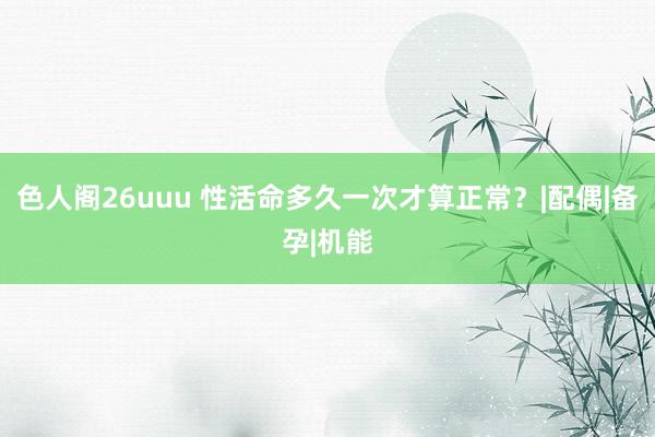 色人阁26uuu 性活命多久一次才算正常？|配偶|备孕|机能