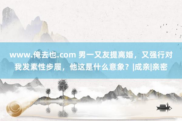 www.俺去也.com 男一又友提离婚，又强行对我发素性步履，他这是什么意象？|成亲|亲密