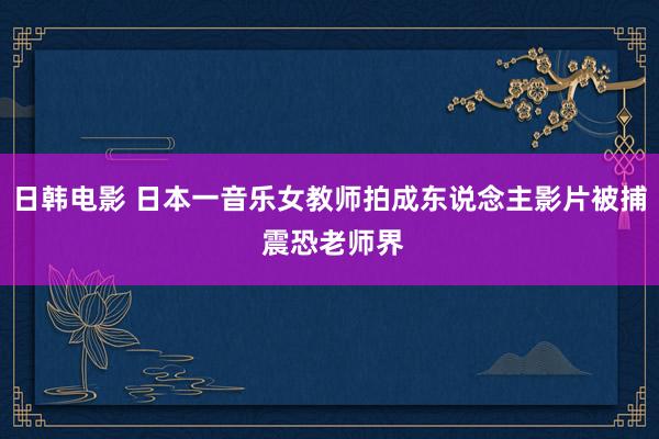 日韩电影 日本一音乐女教师拍成东说念主影片被捕 震恐老师界