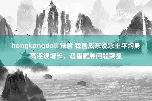 hongkongdoll 露脸 我国成东说念主平均身高连续增长，超重臃肿问题突显