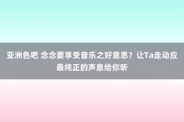 亚洲色吧 念念要享受音乐之好意思？让Ta走动应最纯正的声息给你听