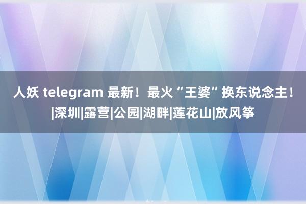 人妖 telegram 最新！最火“王婆”换东说念主！|深圳|露营|公园|湖畔|莲花山|放风筝