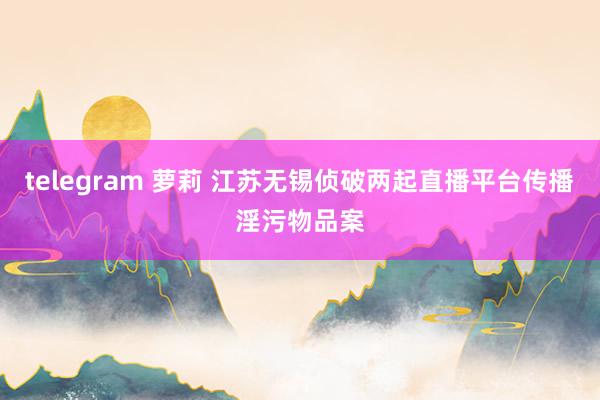 telegram 萝莉 江苏无锡侦破两起直播平台传播淫污物品案