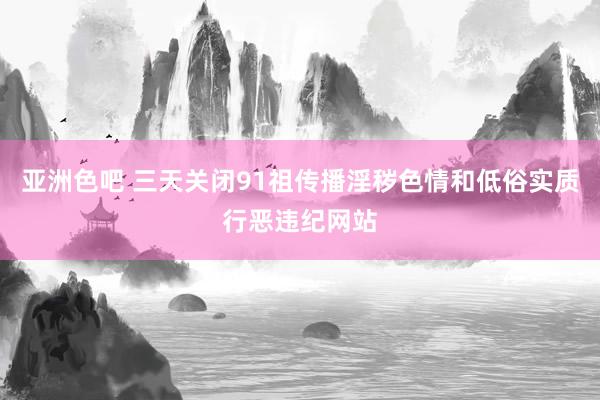 亚洲色吧 三天关闭91祖传播淫秽色情和低俗实质行恶违纪网站