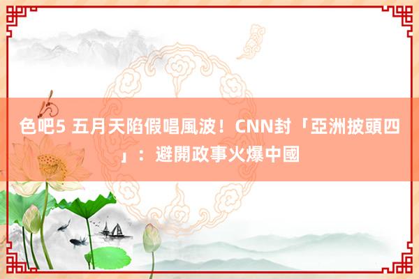 色吧5 五月天陷假唱風波！CNN封「亞洲披頭四」：避開政事火爆中國