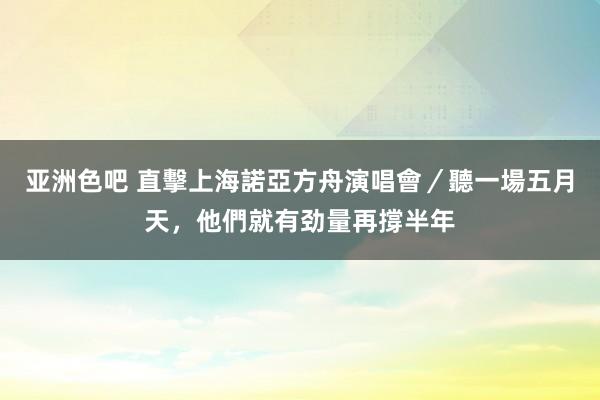 亚洲色吧 直擊上海諾亞方舟演唱會／聽一場五月天，他們就有劲量再撐半年