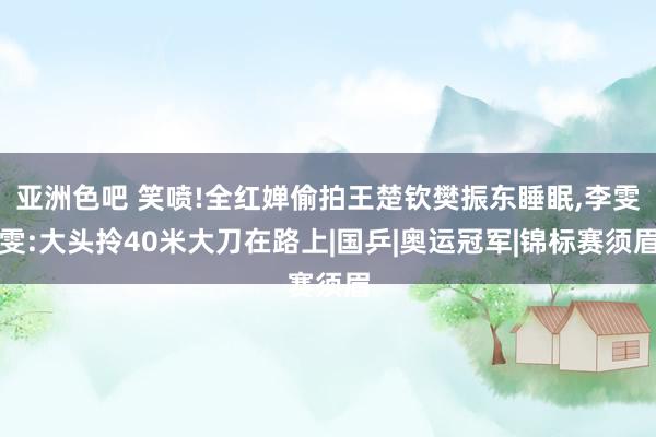 亚洲色吧 笑喷!全红婵偷拍王楚钦樊振东睡眠，李雯雯:大头拎40米大刀在路上|国乒|奥运冠军|锦标赛须眉