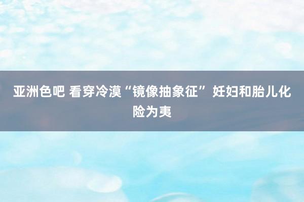 亚洲色吧 看穿冷漠“镜像抽象征” 妊妇和胎儿化险为夷