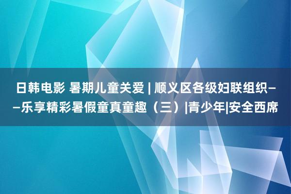 日韩电影 暑期儿童关爱 | 顺义区各级妇联组织——乐享精彩暑假童真童趣（三）|青少年|安全西席