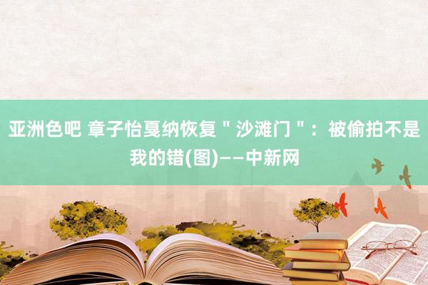 亚洲色吧 章子怡戛纳恢复＂沙滩门＂：被偷拍不是我的错(图)——中新网