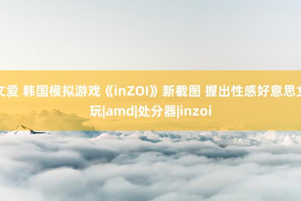 文爱 韩国模拟游戏《inZOI》新截图 握出性感好意思女玩|amd|处分器|inzoi