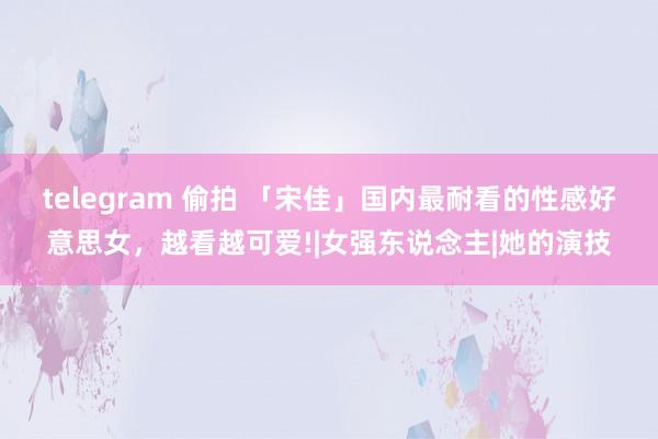 telegram 偷拍 「宋佳」国内最耐看的性感好意思女，越看越可爱!|女强东说念主|她的演技