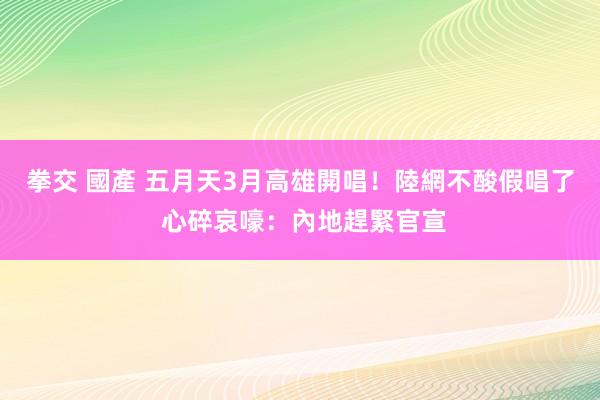 拳交 國產 五月天3月高雄開唱！陸網不酸假唱了 心碎哀嚎：內地趕緊官宣