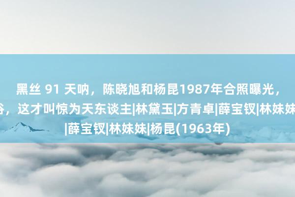 黑丝 91 天呐，陈晓旭和杨昆1987年合照曝光，好意思得好脱俗，这才叫惊为天东谈主|林黛玉|方青卓|薛宝钗|林妹妹|杨昆(1963年)