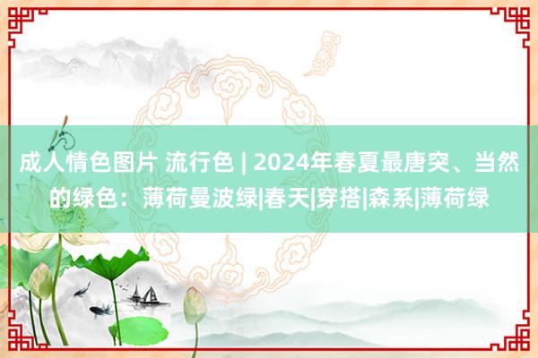 成人情色图片 流行色 | 2024年春夏最唐突、当然的绿色：薄荷曼波绿|春天|穿搭|森系|薄荷绿