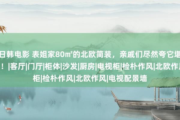 日韩电影 表姐家80㎡的北欧简装，亲戚们尽然夸它堪比海边大别墅！|客厅|门厅|柜体|沙发|厨房|电视柜|检朴作风|北欧作风|电视配景墙