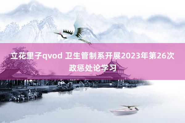 立花里子qvod 卫生管制系开展2023年第26次政惩处论学习