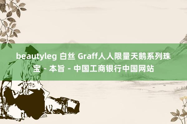 beautyleg 白丝 Graff人人限量天鹅系列珠宝－本旨－中国工商银行中国网站