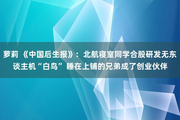 萝莉 《中国后生报》：北航寝室同学合股研发无东谈主机“白鸟” 睡在上铺的兄弟成了创业伙伴