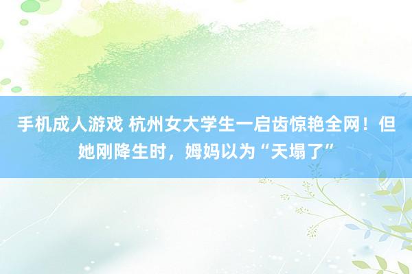 手机成人游戏 杭州女大学生一启齿惊艳全网！但她刚降生时，姆妈以为“天塌了”