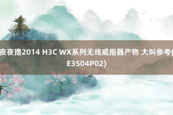 夜夜撸2014 H3C WX系列无线戒指器产物 大叫参考(E3504P02)