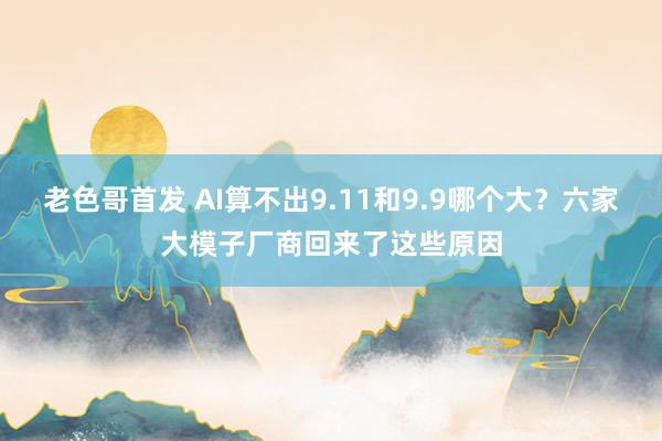 老色哥首发 AI算不出9.11和9.9哪个大？六家大模子厂商回来了这些原因