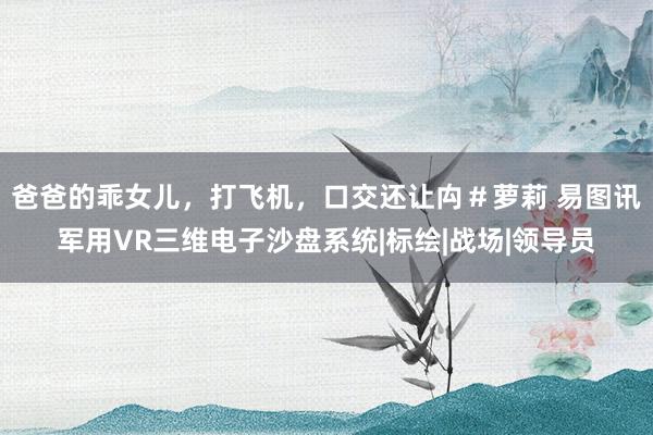 爸爸的乖女儿，打飞机，口交还让禸＃萝莉 易图讯军用VR三维电子沙盘系统|标绘|战场|领导员