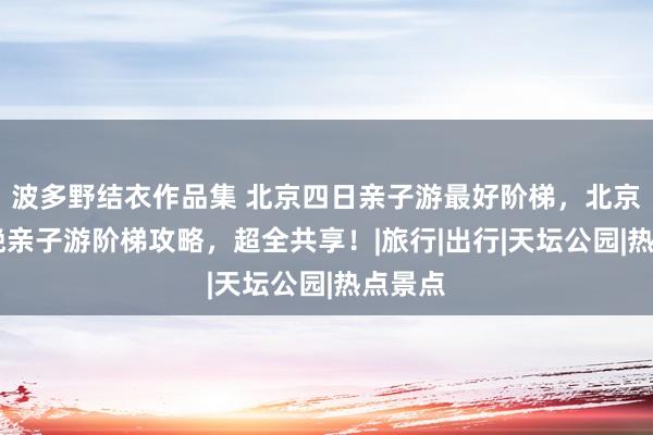 波多野结衣作品集 北京四日亲子游最好阶梯，北京4天3晚亲子游阶梯攻略，超全共享！|旅行|出行|天坛公园|热点景点