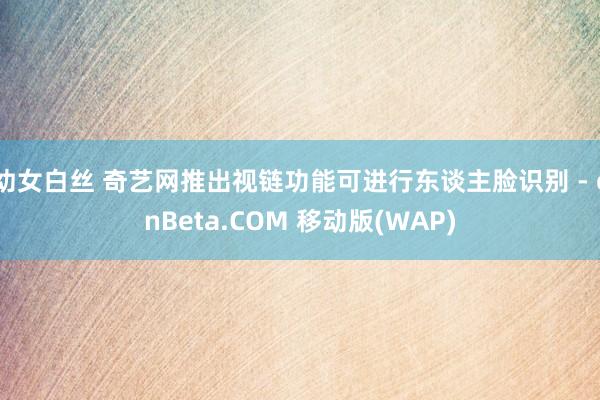 幼女白丝 奇艺网推出视链功能可进行东谈主脸识别 - cnBeta.COM 移动版(WAP)