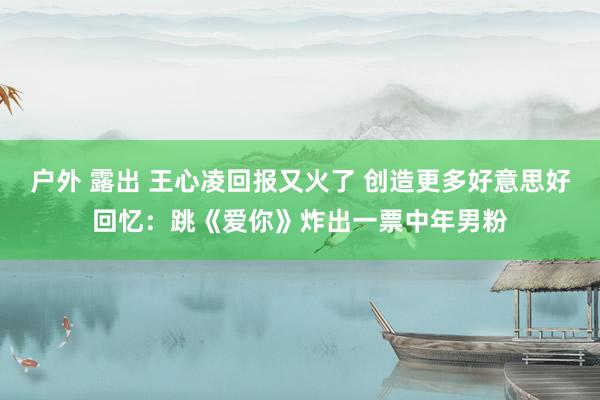 户外 露出 王心凌回报又火了 创造更多好意思好回忆：跳《爱你》炸出一票中年男粉