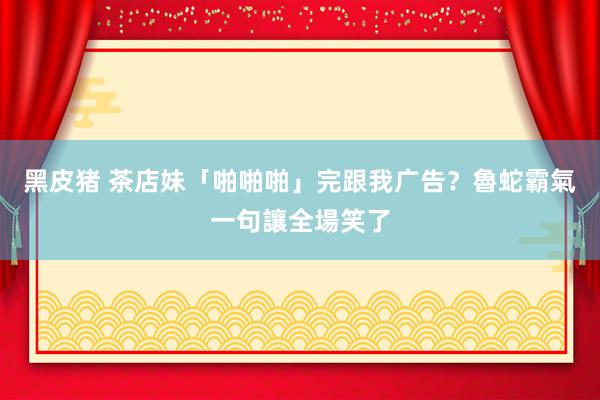 黑皮猪 茶店妹「啪啪啪」完跟我广告？魯蛇霸氣一句讓全場笑了