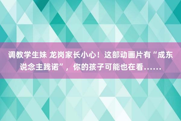 调教学生妹 龙岗家长小心！这部动画片有“成东说念主践诺”，你的孩子可能也在看……