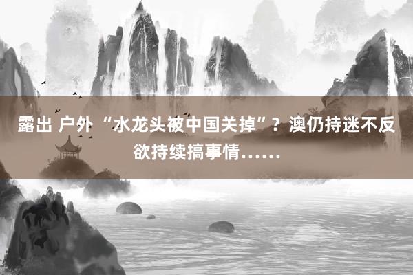 露出 户外 “水龙头被中国关掉”？澳仍持迷不反欲持续搞事情……