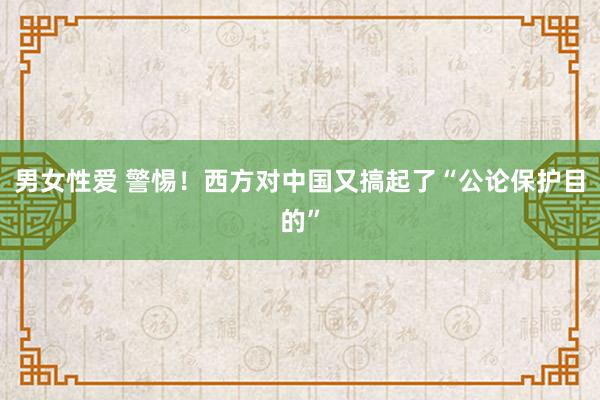 男女性爱 警惕！西方对中国又搞起了“公论保护目的”