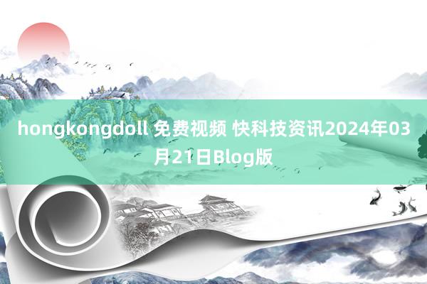 hongkongdoll 免费视频 快科技资讯2024年03月21日Blog版