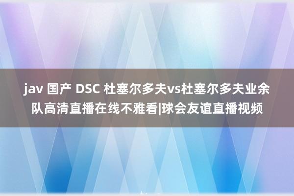 jav 国产 DSC 杜塞尔多夫vs杜塞尔多夫业余队高清直播在线不雅看|球会友谊直播视频