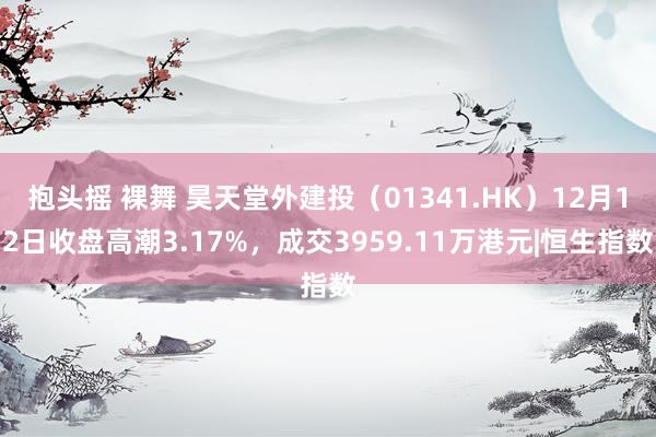 抱头摇 裸舞 昊天堂外建投（01341.HK）12月12日收盘高潮3.17%，成交3959.11万港元|恒生指数