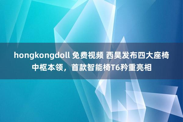 hongkongdoll 免费视频 西昊发布四大座椅中枢本领，首款智能椅T6矜重亮相